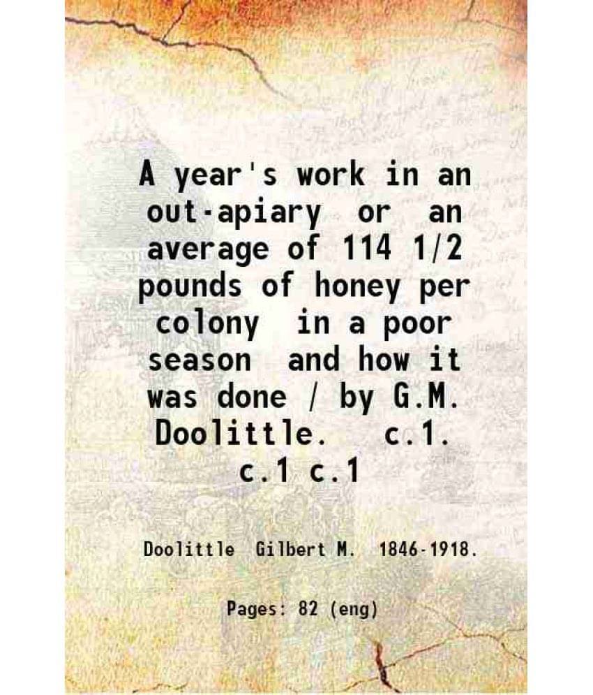 A Year'S Work In An Out-Apiary Or An Average Of 114 1/2 Pounds Of Honey Per Colony In A Poor Season And How It Was Done. Vol. 1.. A Year'S Work In An Out-Apiary Or An Average Of 114 1/2 Pounds Of Honey Per Colony In A Poor Season And How It Was Done. Vol. 1..