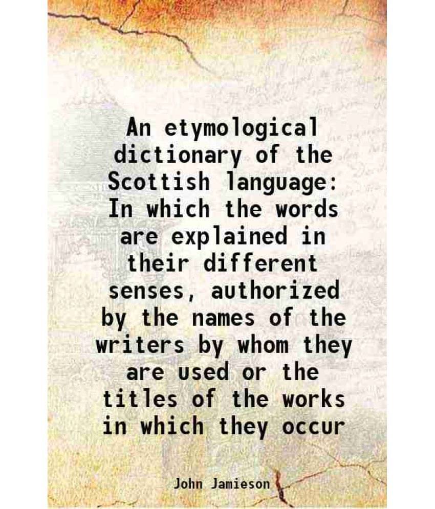 An Etymological Dictionary Of The Scottish Language In Which The Words Are Explained In Their Different Senses, Authorized By-.. An Etymological Dictionary Of The Scottish Language In Which The Words Are Explained In Their Different Senses, Authorized By-..