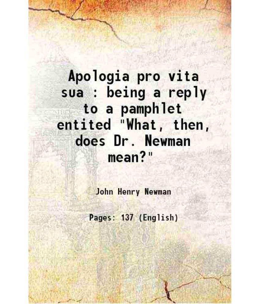 Apologia Pro Vita Sua : Being A Reply To A Pamphlet Entited What, Then, Does Dr. Newman Mean? 1864 Apologia Pro Vita Sua : Being A Reply To A Pamphlet Entited What, Then, Does Dr. Newman Mean? 1864