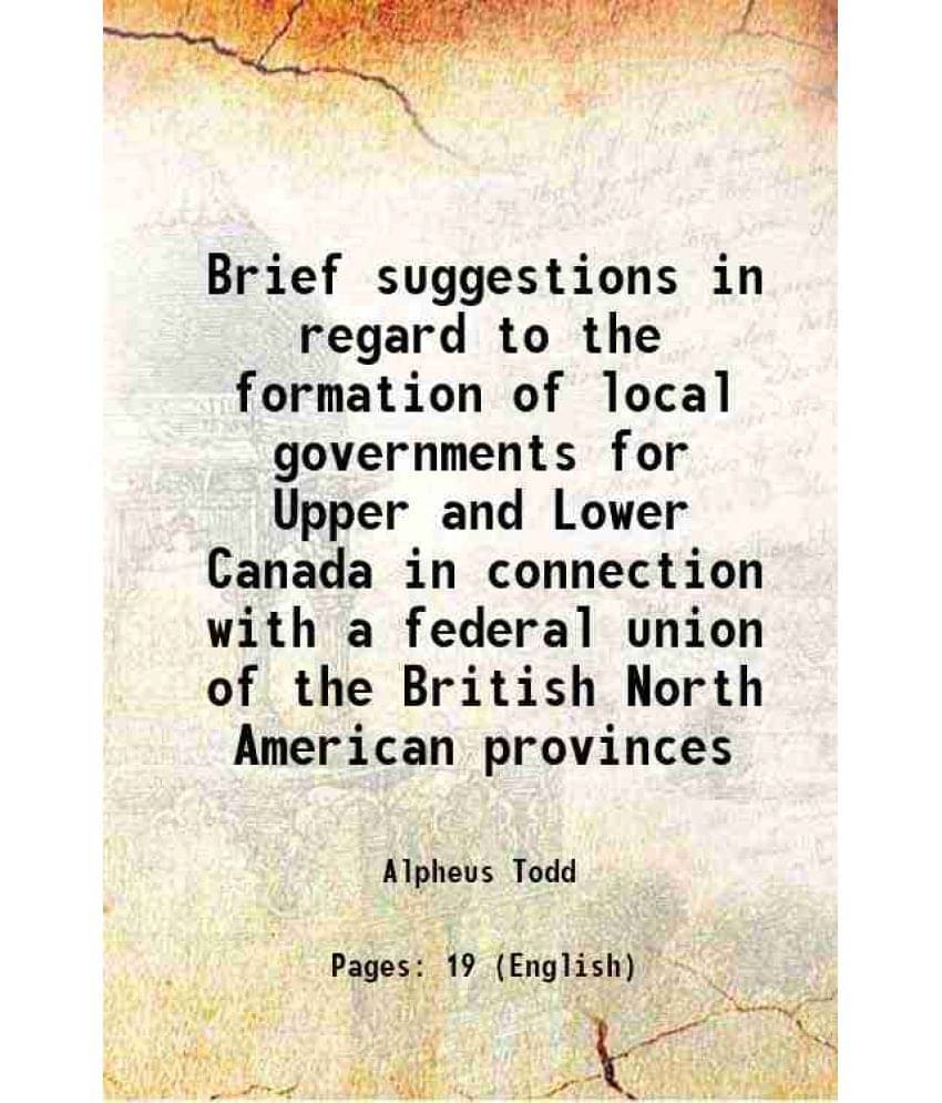 Brief Suggestions In Regard To The Formation Of Local Governments For Upper And Lower Canada In Connection With A Federal Uni-.. Brief Suggestions In Regard To The Formation Of Local Governments For Upper And Lower Canada In Connection With A Federal Uni-..
