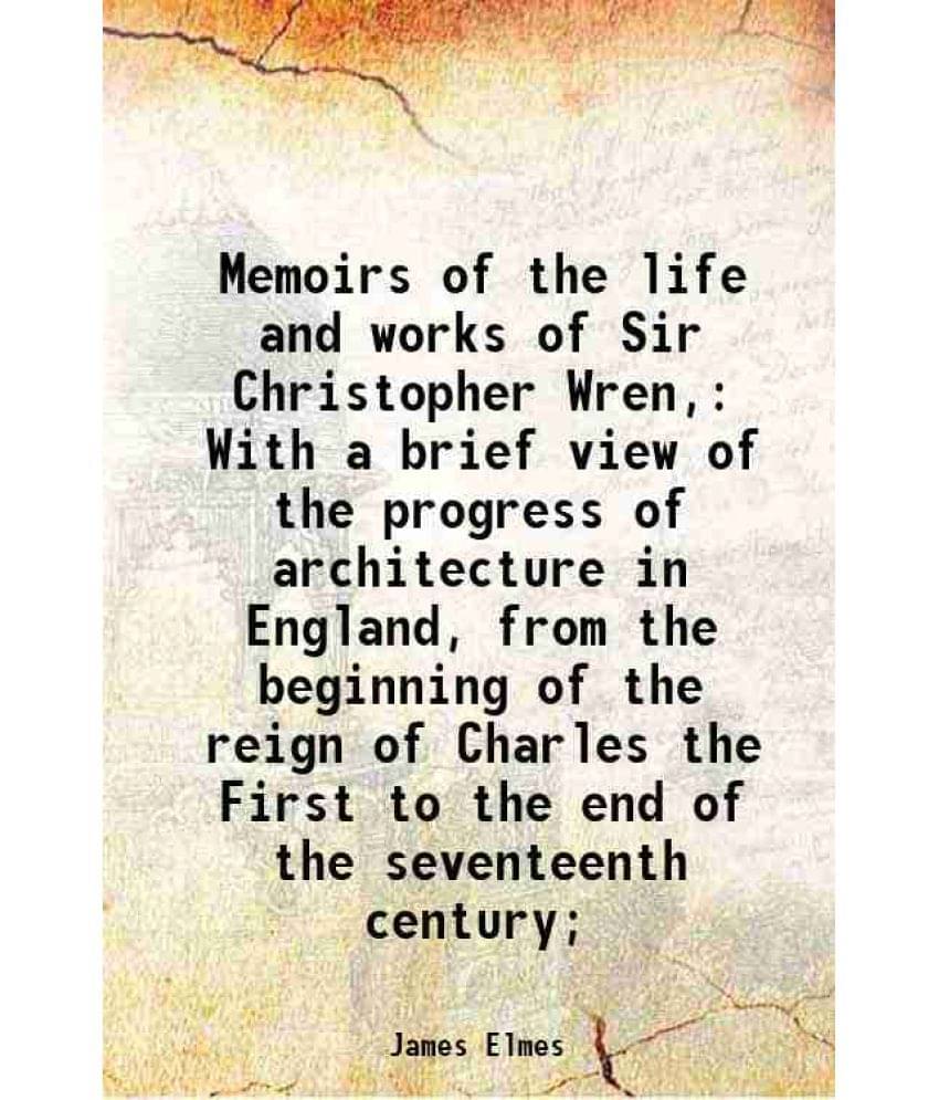 Memoirs Of The Life And Works Of Sir Christopher Wren, With A Brief View Of The Progress Of Architecture In England, From The-.. Memoirs Of The Life And Works Of Sir Christopher Wren, With A Brief View Of The Progress Of Architecture In England, From The-..