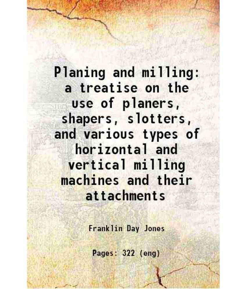     			Planing And Milling A Treatise On The Use Of Planers, Shapers, Slotters, And Various Types Of Horizontal And Vertical Milling-..