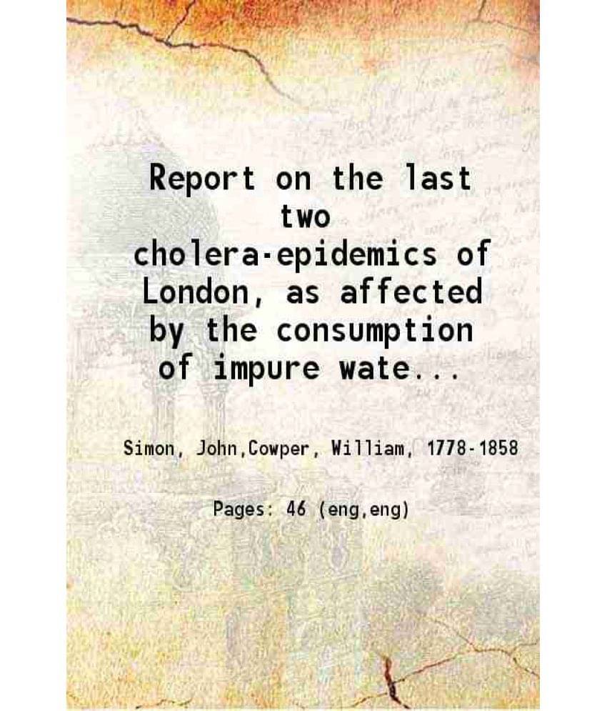 Report On The Last Two Cholera-Epidemics Of London, As Affected By The Consumption Of Impure Water 1856 Report On The Last Two Cholera-Epidemics Of London, As Affected By The Consumption Of Impure Water 1856
