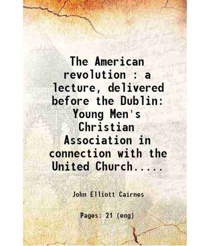 The American Revolution : A Lecture, Delivered Before The Dublin Young Men'S Christian Association In Connection With The Uni-.. The American Revolution : A Lecture, Delivered Before The Dublin Young Men'S Christian Association In Connection With The Uni-..