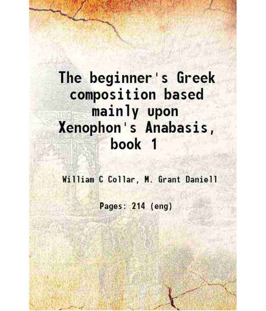 The Beginner'S Greek Composition Based Mainly Upon Xenophon'S Anabasis, Book 1 1894 The Beginner'S Greek Composition Based Mainly Upon Xenophon'S Anabasis, Book 1 1894
