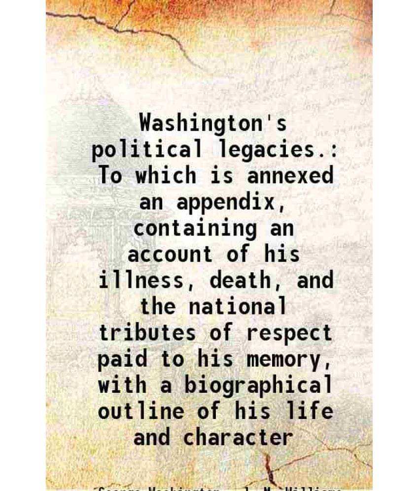 Washington'S Political Legacies. To Which Is Annexed An Appendix, Containing An Account Of His Illness, Death, And The Nation-.. Washington'S Political Legacies. To Which Is Annexed An Appendix, Containing An Account Of His Illness, Death, And The Nation-..