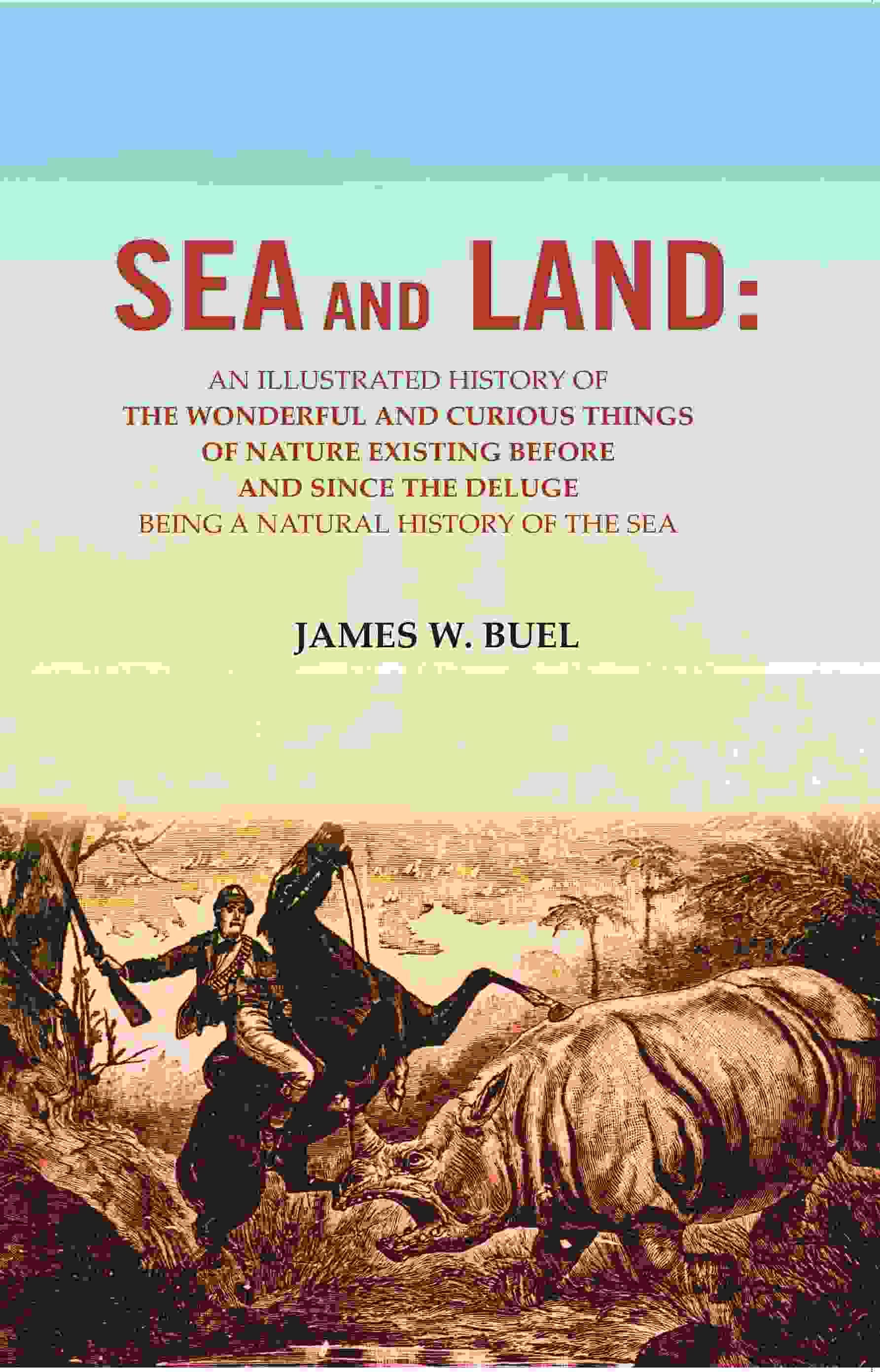 Sea and Land: An Illustrated History of the Wonderful and Curious Things of Nature Existing Before and Since the Deluge Being A Natural History Sea and Land: An Illustrated History of the Wonderful and Curious Things of Nature Existing Before and Since the Deluge Being A Natural History
