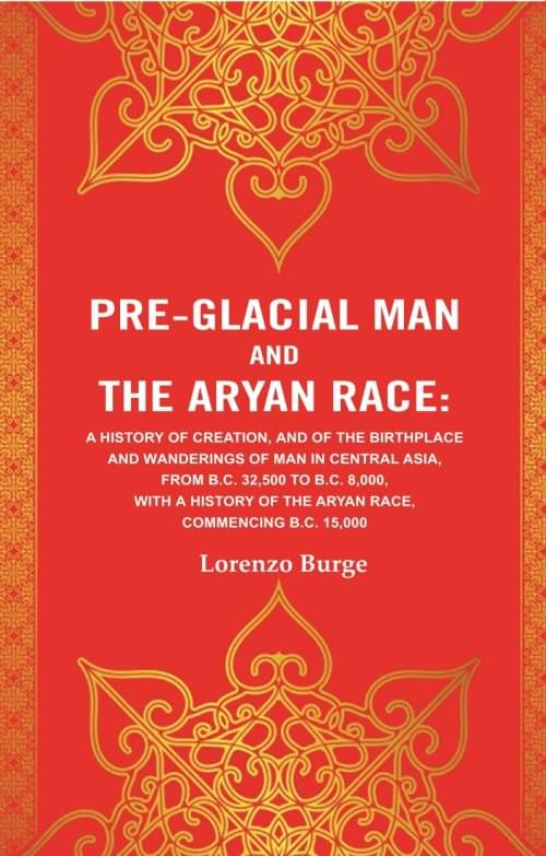 Pre-glacial Man and the Aryan Race: A History of Creation, and of the Birthplace and Wanderings of Man in Central Asia, from B.C. 32,500 to B.C. 8,000 Pre-glacial Man and the Aryan Race: A History of Creation, and of the Birthplace and Wanderings of Man in Central Asia, from B.C. 32,500 to B.C. 8,000
