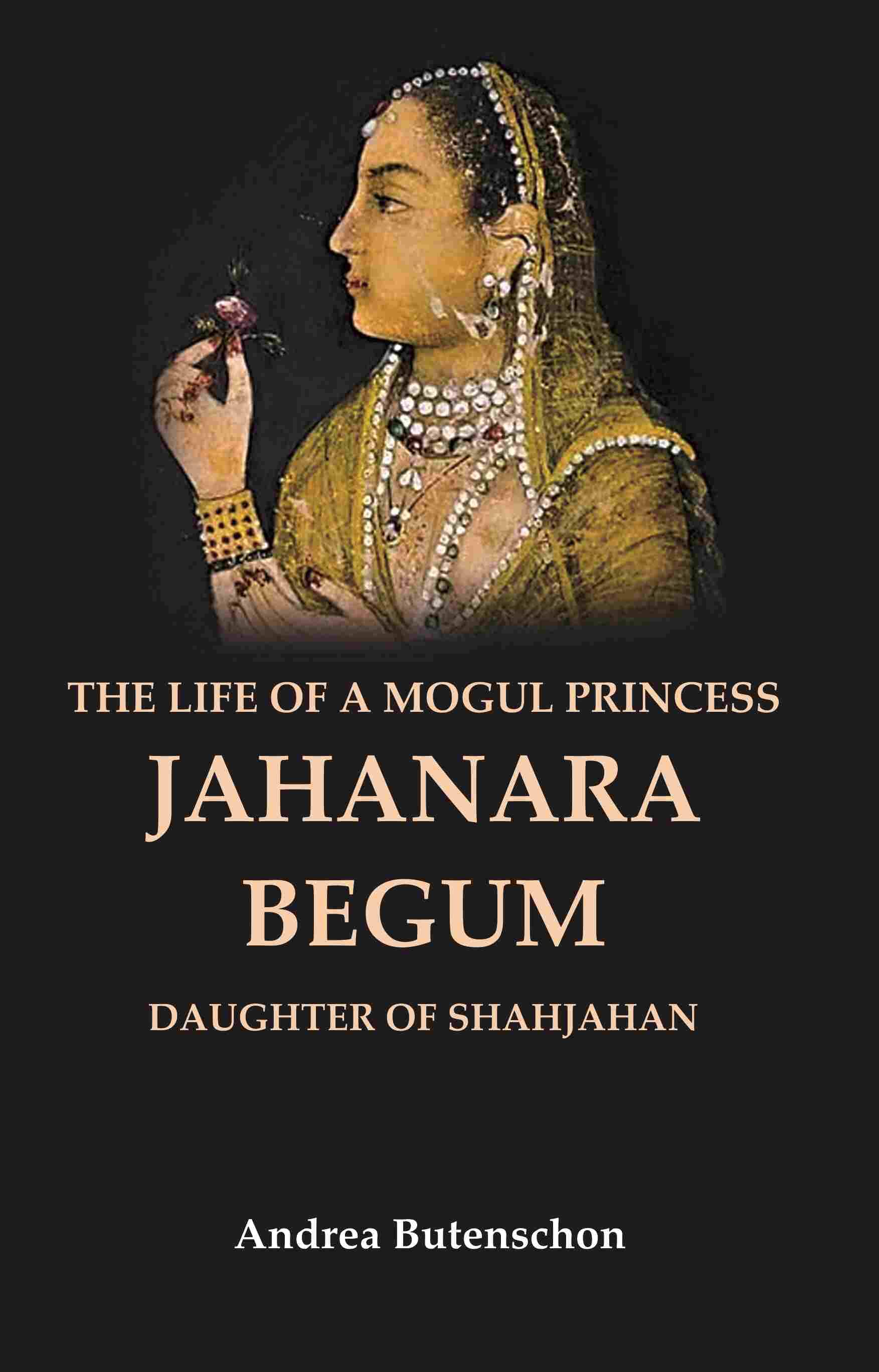 The Life of a Mogul Princess Jahanara Begum: Daughter of Shahjahan The Life of a Mogul Princess Jahanara Begum: Daughter of Shahjahan