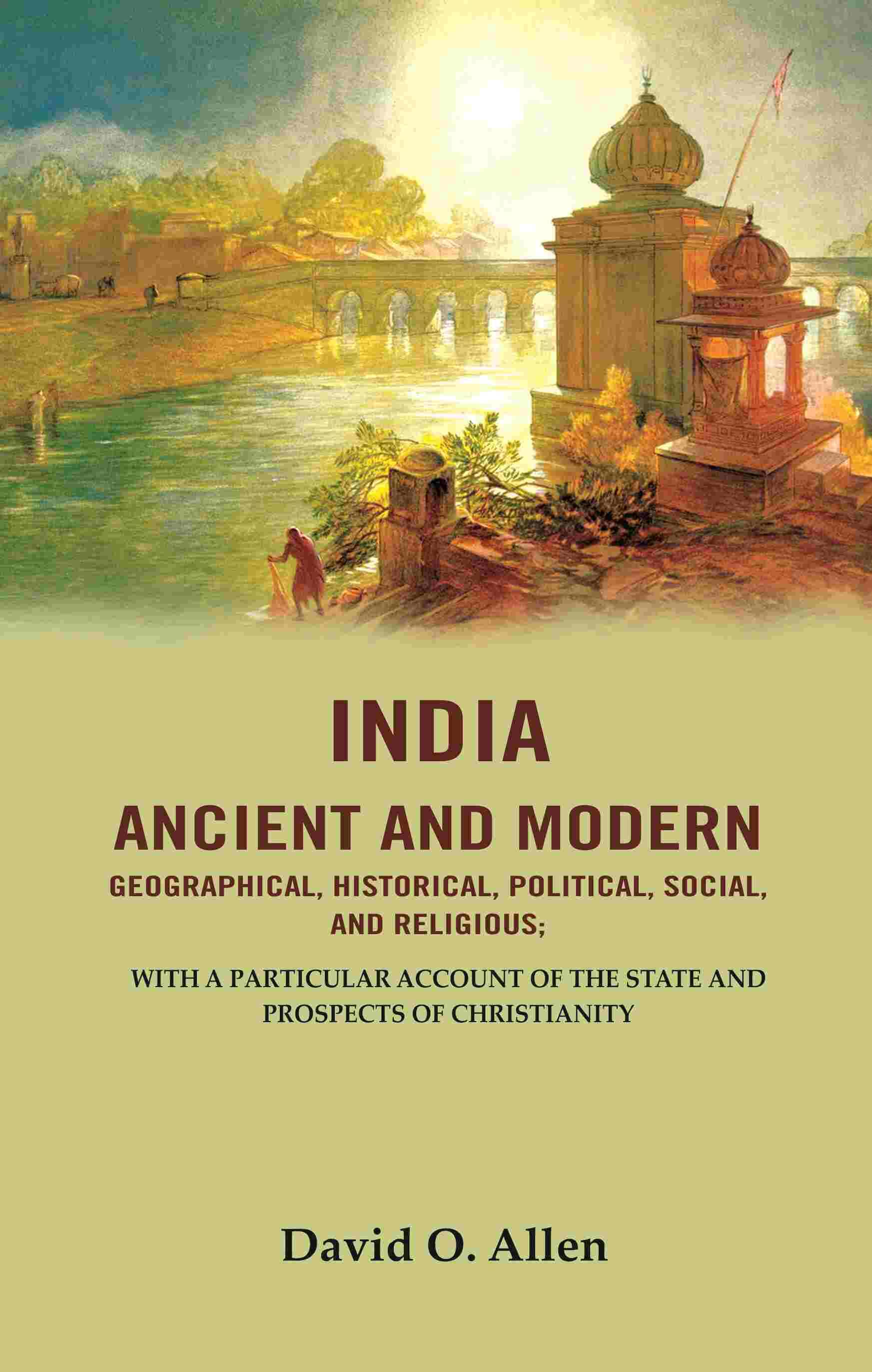 India Ancient and Modern Geographical, Historical, Political, Social, And Religious; With A Particular Account of the State and Prospects India Ancient and Modern Geographical, Historical, Political, Social, And Religious; With A Particular Account of the State and Prospects