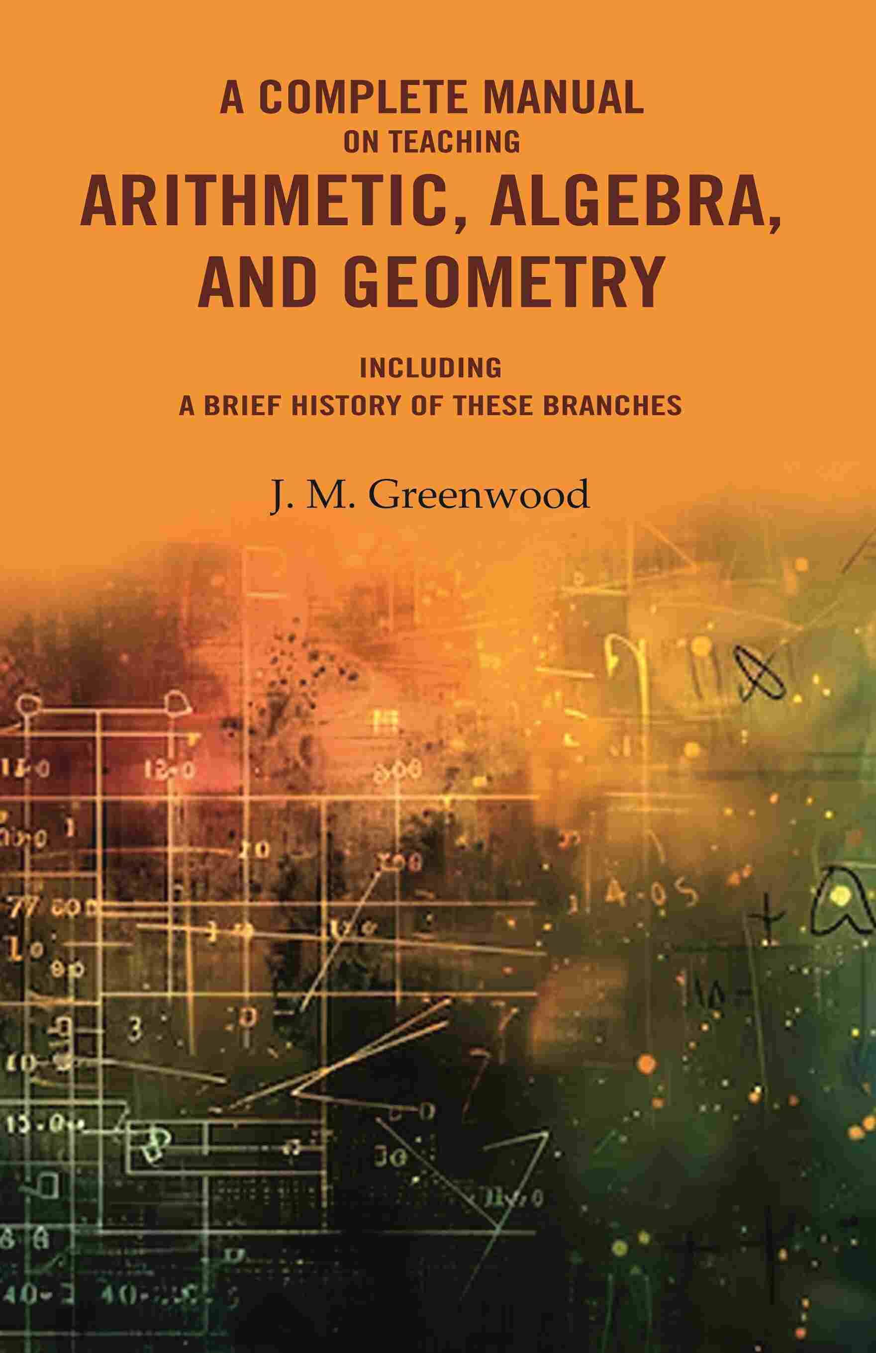 A complete manual on teaching arithmetic, algebra, and geometry : Including a brief history of these branches A complete manual on teaching arithmetic, algebra, and geometry : Including a brief history of these branches