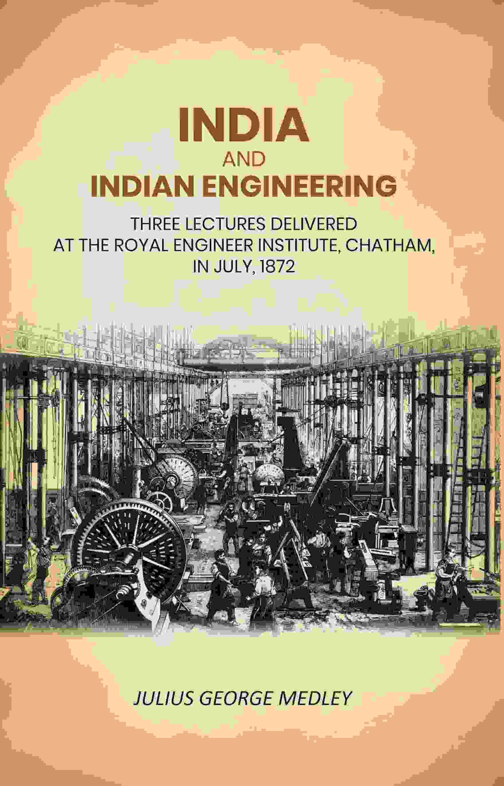 India and Indian Engineering: Three Lectures Delivered at the Royal Engineer Institute, Chatham, in July, 1872 India and Indian Engineering: Three Lectures Delivered at the Royal Engineer Institute, Chatham, in July, 1872