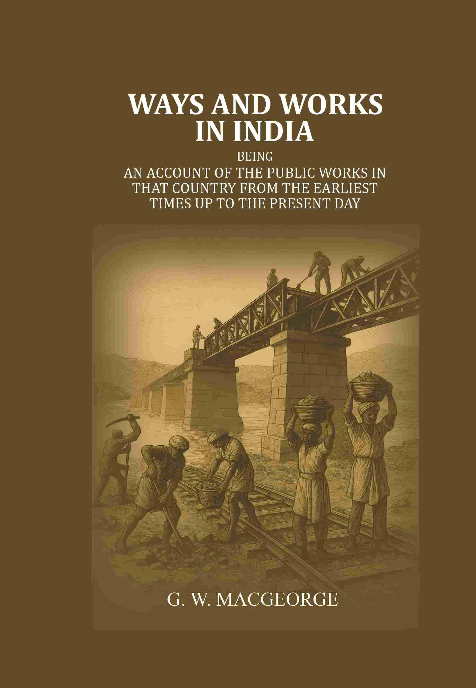 Ways and Works In India: Being an account of The Public Works In that Country from the Earliest Times Up to The Present Day Ways and Works In India: Being an account of The Public Works In that Country from the Earliest Times Up to The Present Day