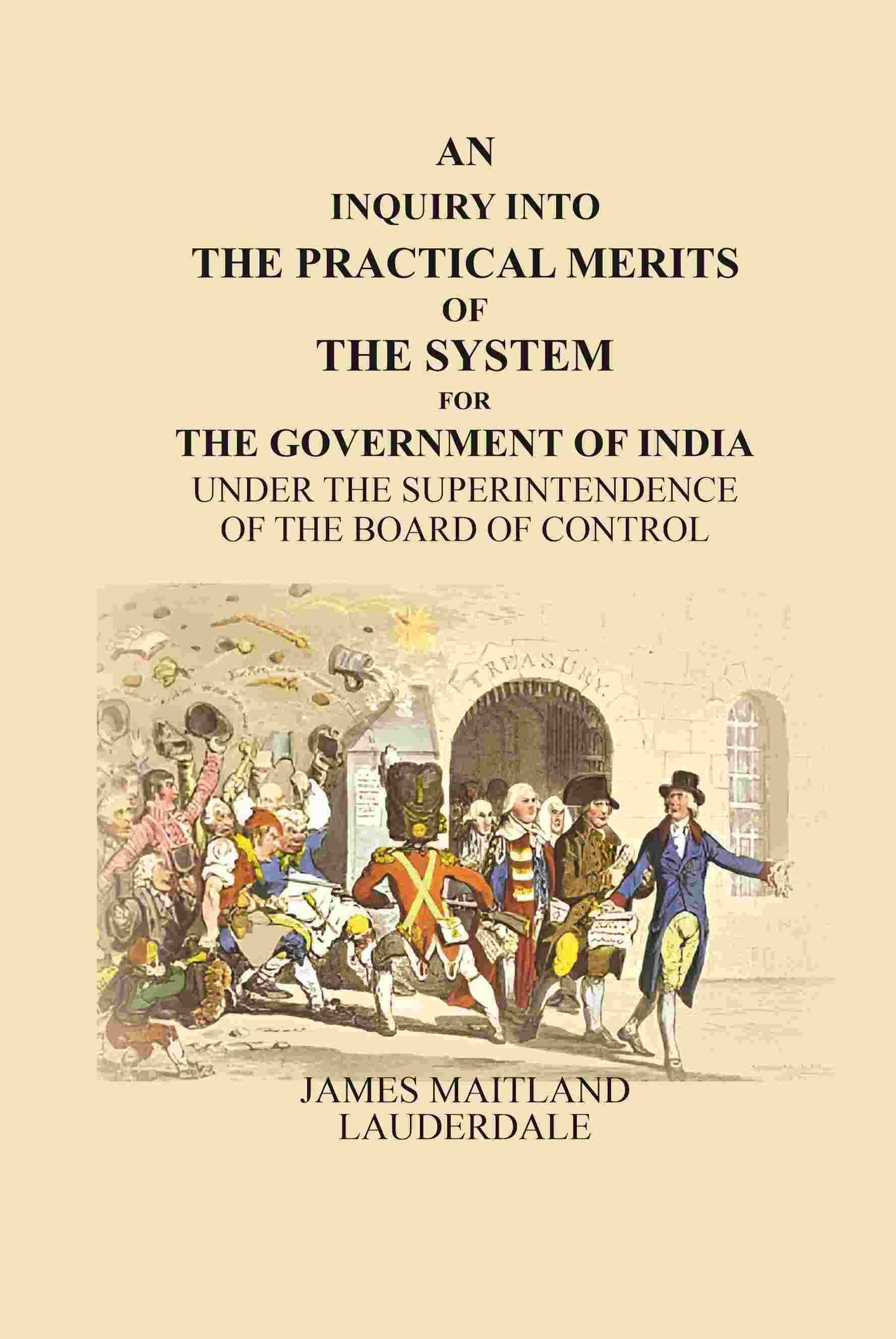 An Inquiry Into the Practical Merits of the System for the Government of India: Under the Superintendence of the Board of Control An Inquiry Into the Practical Merits of the System for the Government of India: Under the Superintendence of the Board of Control
