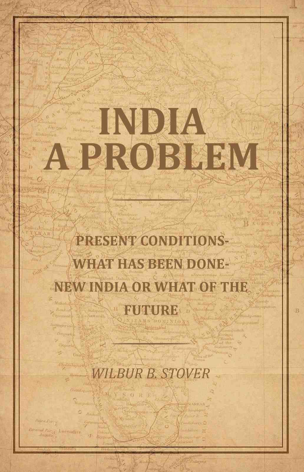 India A Problem: Present Conditions-What has been done--New India or what of the Future India A Problem: Present Conditions-What has been done--New India or what of the Future