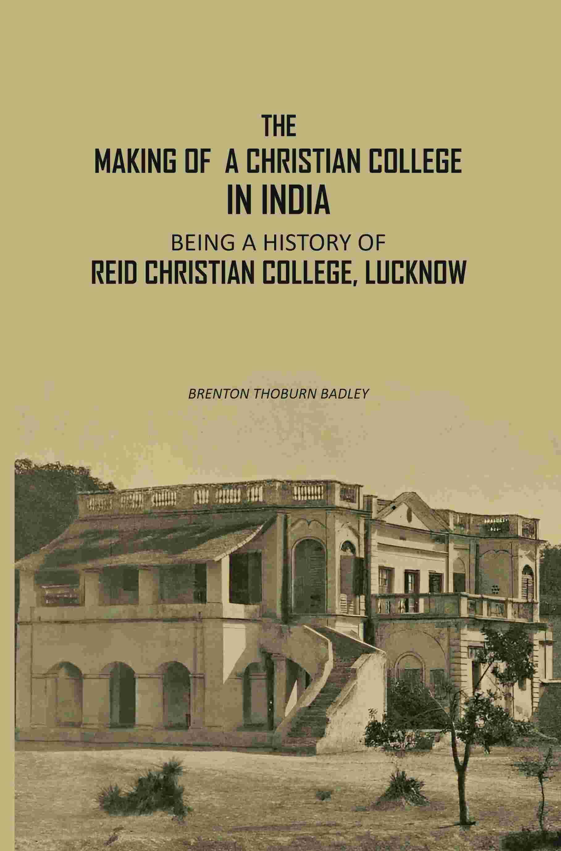 The Making Of A Christian College In India: Being A History Of Reid Christian College, Lucknow The Making Of A Christian College In India: Being A History Of Reid Christian College, Lucknow