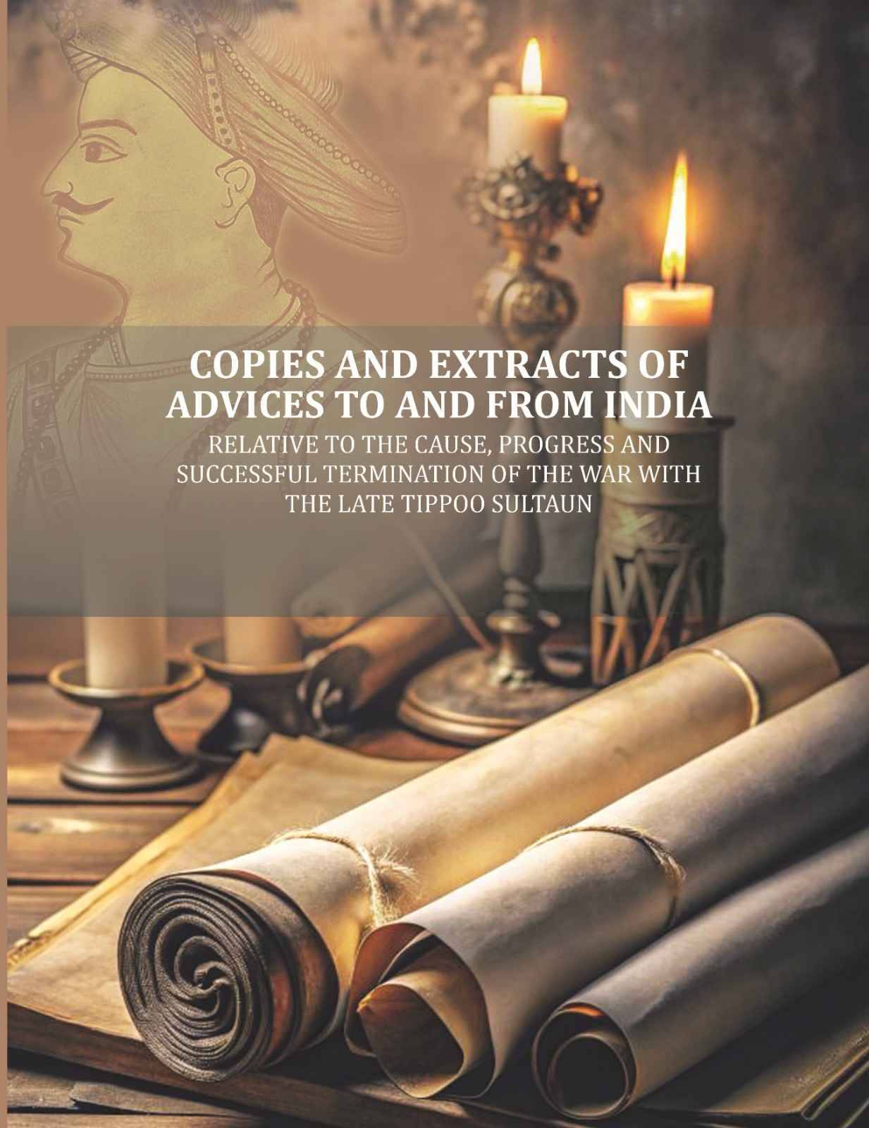 Copies and Extracts of Advices to and from India: relative to the Cause, Progress and Successful Termination of The War with the Late Tippoo Sultaun Copies and Extracts of Advices to and from India: relative to the Cause, Progress and Successful Termination of The War with the Late Tippoo Sultaun