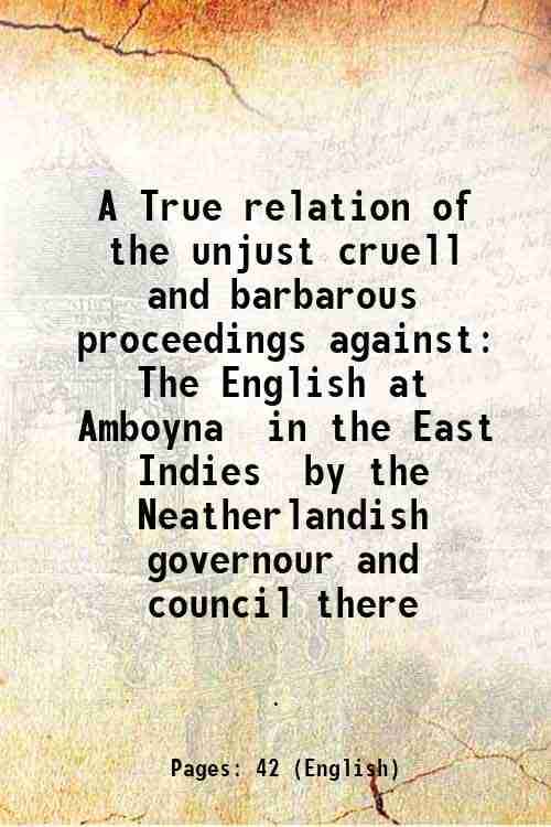 A True relation of the unjust cruell and barbarous proceedings against The English at Amboyna in the East Indies by the Neatherlandish governour and c A True relation of the unjust cruell and barbarous proceedings against The English at Amboyna in the East Indies by the Neatherlandish governour and c