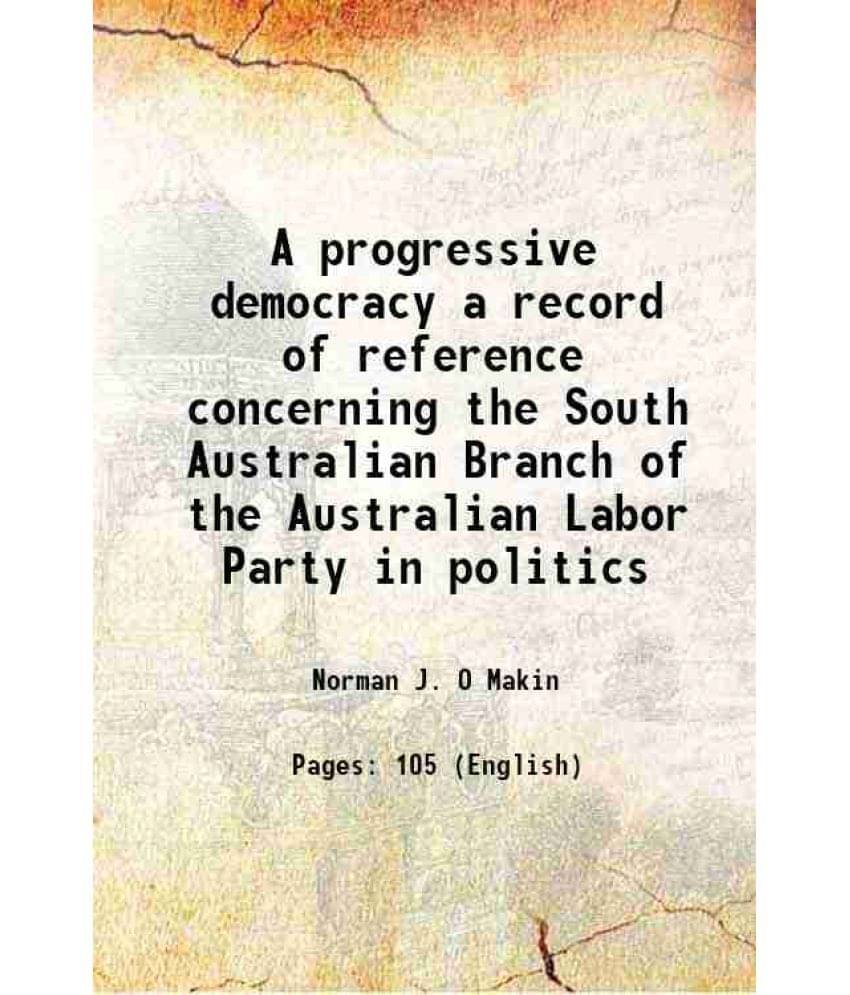 A progressive democracy a record of reference concerning the South Australian Branch of the Australian Labor Party in politics 1918 A progressive democracy a record of reference concerning the South Australian Branch of the Australian Labor Party in politics 1918