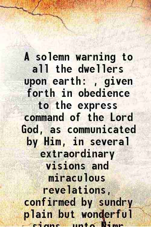 A solemn warning to all the dwellers upon earth , given forth in obedience to the express command of the Lord God, as communicated by Him, in several A solemn warning to all the dwellers upon earth , given forth in obedience to the express command of the Lord God, as communicated by Him, in several