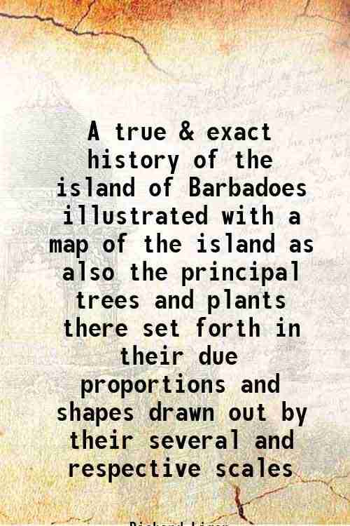 A true & exact history of the island of Barbadoes illustrated with a map of the island as also the principal trees and plants there set forth in their A true & exact history of the island of Barbadoes illustrated with a map of the island as also the principal trees and plants there set forth in their
