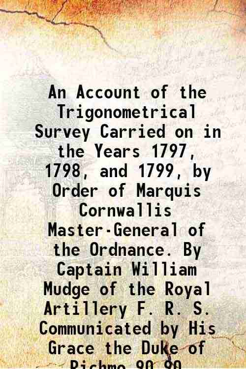     			An Account of the Trigonometrical Survey Carried on in the Years 1797, 1798, and 1799, by Order of Marquis Cornwallis Master-General of the Ordnance.