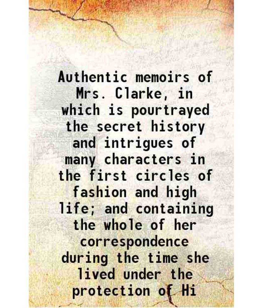 Authentic memoirs of Mrs. Clarke, in which is pourtrayed the secret history and intrigues of many characters in the first circles of fashion and high Authentic memoirs of Mrs. Clarke, in which is pourtrayed the secret history and intrigues of many characters in the first circles of fashion and high