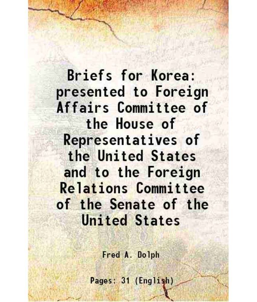 Briefs for Korea presented to Foreign Affairs Committee of the House of Representatives of the United States and to the Foreign Relations Committee of Briefs for Korea presented to Foreign Affairs Committee of the House of Representatives of the United States and to the Foreign Relations Committee of