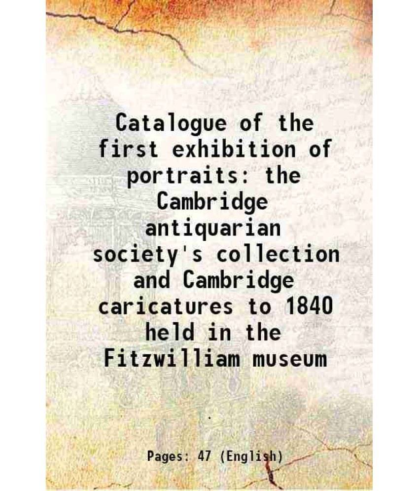 Catalogue of the first exhibition of portraits the Cambridge antiquarian society's collection and Cambridge caricatures to 1840 held in the Fitzwillia     			Catalogue of the first exhibition of portraits the Cambridge antiquarian society's collection and Cambridge caricatures to 1840 held in the Fitzwillia