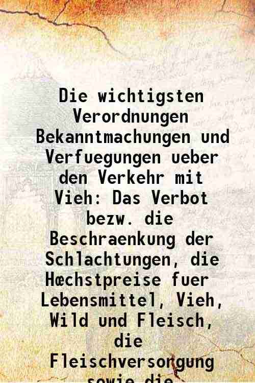 Die wichtigsten Verordnungen Bekanntmachungen und Verfuegungen ueber den Verkehr mit Vieh Das Verbot bezw. die Beschraenkung der Schlachtungen, die Hœ     			Die wichtigsten Verordnungen Bekanntmachungen und Verfuegungen ueber den Verkehr mit Vieh Das Verbot bezw. die Beschraenkung der Schlachtungen, die Hœ