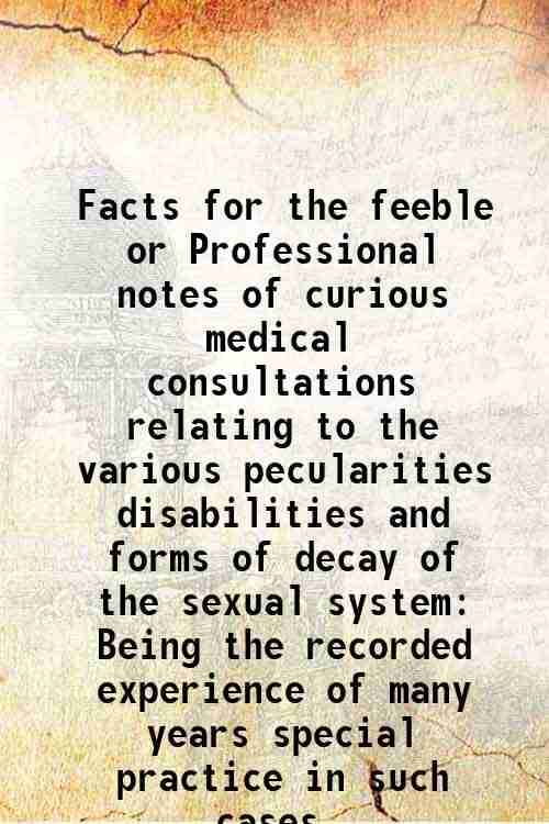 Facts for the feeble or Professional notes of curious medical consultations relating to the various pecularities disabilities and forms of decay of th Facts for the feeble or Professional notes of curious medical consultations relating to the various pecularities disabilities and forms of decay of th