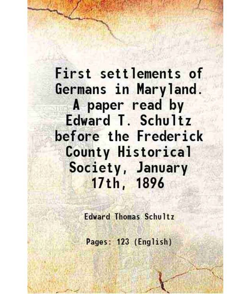 First settlements of Germans in Maryland. A paper read by Edward T. Schultz before the Frederick County Historical Society, January 17th, 1896 1896 First settlements of Germans in Maryland. A paper read by Edward T. Schultz before the Frederick County Historical Society, January 17th, 1896 1896