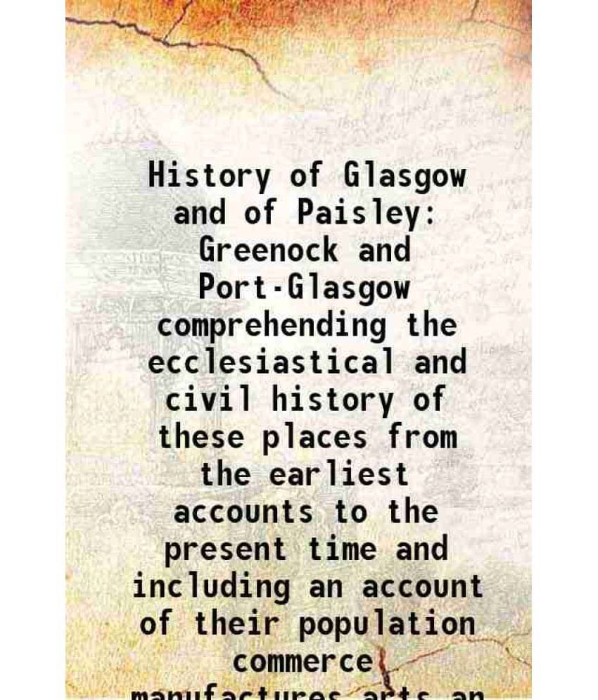     			History of Glasgow and of Paisley Greenock and Port-Glasgow comprehending the ecclesiastical and civil history of these places from the earliest accou