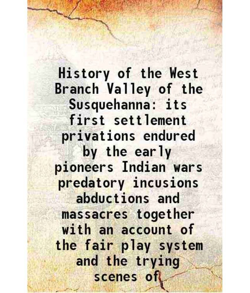     			History of the West Branch Valley of the Susquehanna its first settlement privations endured by the early pioneers Indian wars predatory incusions abd
