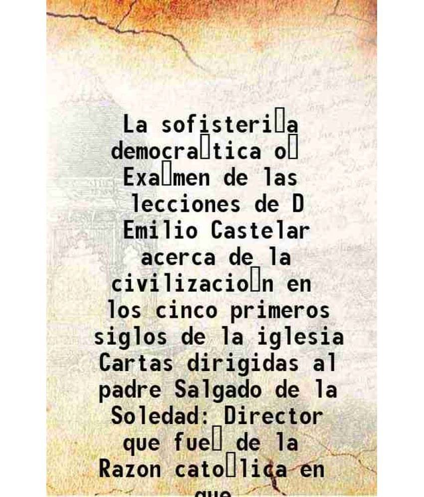 La sofisteria democratica o Examen de las lecciones de D Emilio Castelar acerca de la civilizacion en los cinco primeros siglos de la iglesia Cartas d     			La sofisteria democratica o Examen de las lecciones de D Emilio Castelar acerca de la civilizacion en los cinco primeros siglos de la iglesia Cartas d