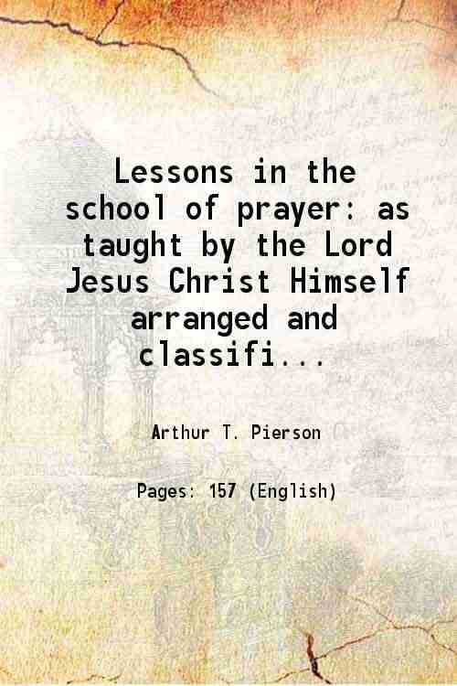 Lessons in the school of prayer as taught by the Lord Jesus Christ Himself arranged and classified with reference to their original order 1895 Lessons in the school of prayer as taught by the Lord Jesus Christ Himself arranged and classified with reference to their original order 1895