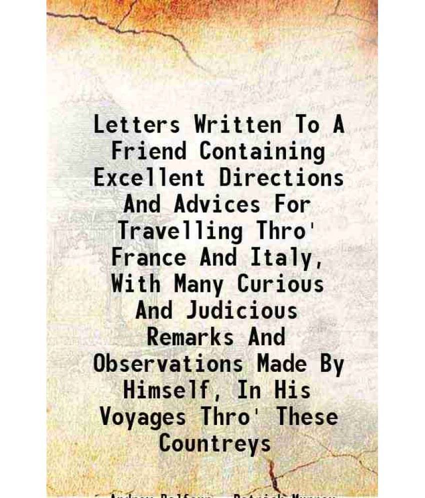 Letters Written To A Friend Containing Excellent Directions And Advices For Travelling Thro' France And Italy, With Many Curious And Judicious Remarks Letters Written To A Friend Containing Excellent Directions And Advices For Travelling Thro' France And Italy, With Many Curious And Judicious Remarks