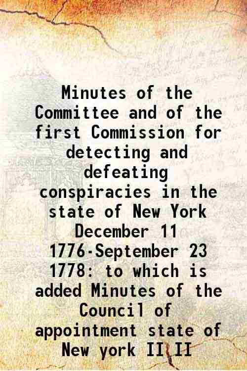 Minutes of the Committee and of the first Commission for detecting and defeating conspiracies in the state of New York December 11 1776-September 23 1 Minutes of the Committee and of the first Commission for detecting and defeating conspiracies in the state of New York December 11 1776-September 23 1