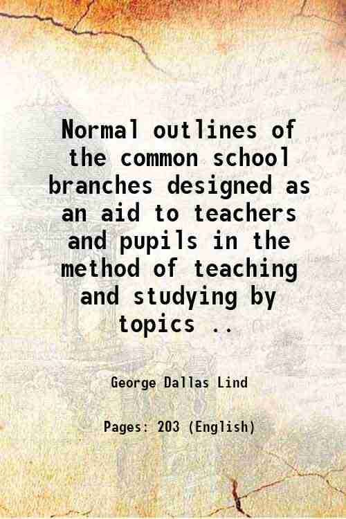 Normal outlines of the common school branches designed as an aid to teachers and pupils in the method of teaching and studying by topics .. 1880 Normal outlines of the common school branches designed as an aid to teachers and pupils in the method of teaching and studying by topics .. 1880