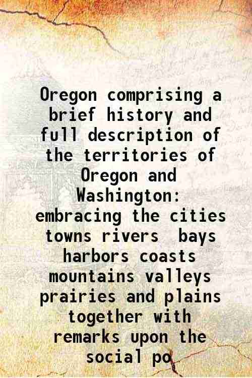 Oregon comprising a brief history and full description of the territories of Oregon and Washington embracing the cities towns rivers bays harbors coas Oregon comprising a brief history and full description of the territories of Oregon and Washington embracing the cities towns rivers bays harbors coas