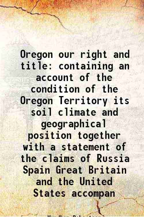     			Oregon our right and title containing an account of the condition of the Oregon Territory its soil climate and geographical position together with a s