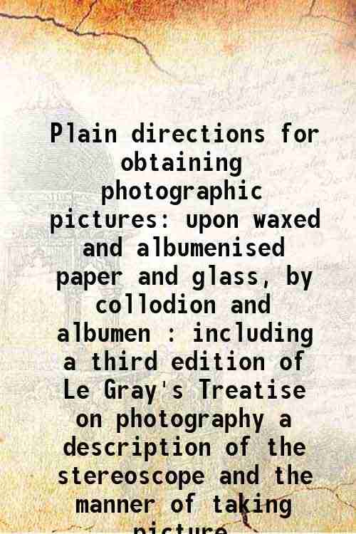 Plain directions for obtaining photographic pictures upon waxed and albumenised paper and glass, by collodion and albumen : including a third edition Plain directions for obtaining photographic pictures upon waxed and albumenised paper and glass, by collodion and albumen : including a third edition