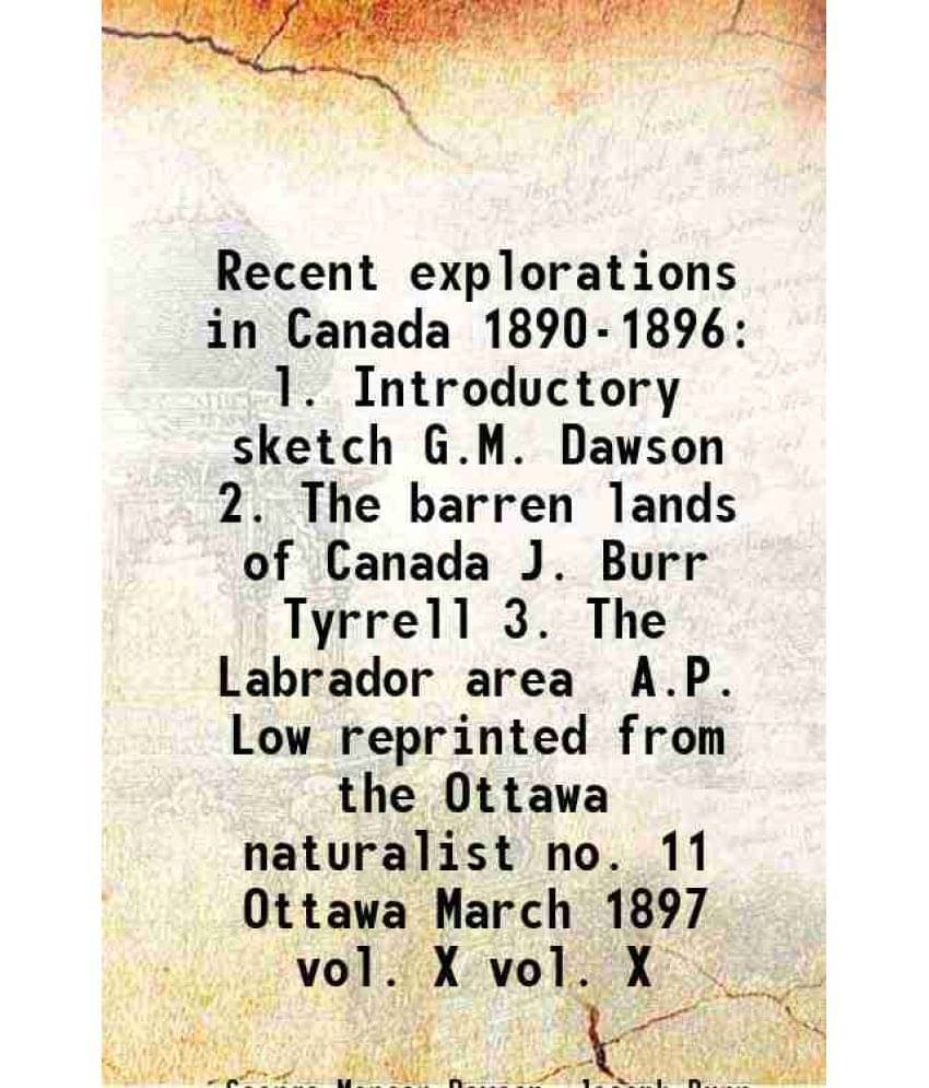 Recent explorations in Canada 1890-1896 l. Introductory sketch G.M. Dawson 2. The barren lands of Canada J. Burr Tyrrell 3. The Labrador area A.P. Low Recent explorations in Canada 1890-1896 l. Introductory sketch G.M. Dawson 2. The barren lands of Canada J. Burr Tyrrell 3. The Labrador area A.P. Low