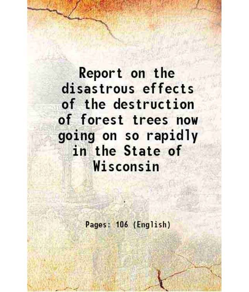 Report on the disastrous effects of the destruction of forest trees now going on so rapidly in the State of Wisconsin 1867 Report on the disastrous effects of the destruction of forest trees now going on so rapidly in the State of Wisconsin 1867