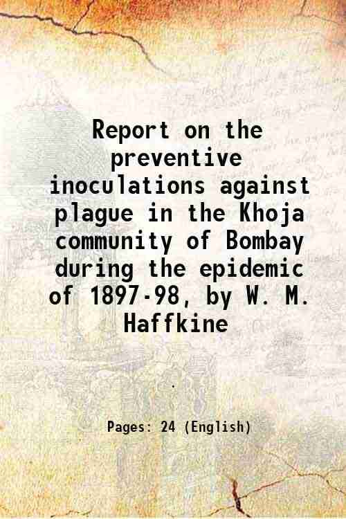 Report on the preventive inoculations against plague in the Khoja community of Bombay during the epidemic of 1897-98, by W. M. Haffkine 1898 Report on the preventive inoculations against plague in the Khoja community of Bombay during the epidemic of 1897-98, by W. M. Haffkine 1898