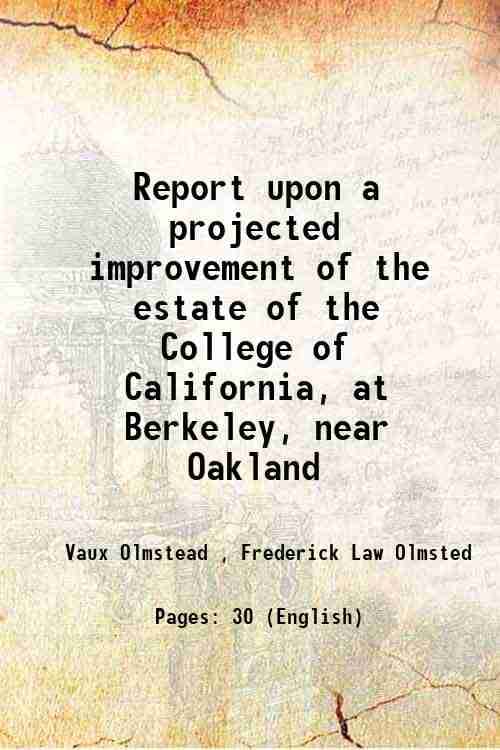 Report upon a projected improvement of the estate of the College of California, at Berkeley, near Oakland 1866 Report upon a projected improvement of the estate of the College of California, at Berkeley, near Oakland 1866