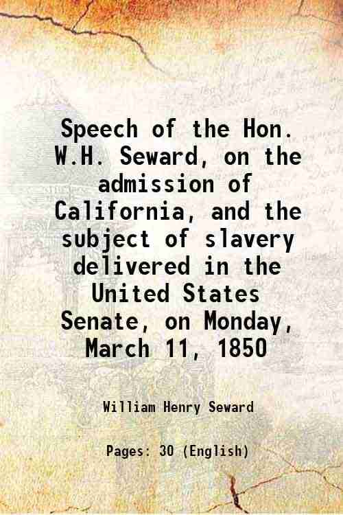 Speech of the Hon. W.H. Seward, on the admission of California, and the subject of slavery delivered in the United States Senate, on Monday, March 11, Speech of the Hon. W.H. Seward, on the admission of California, and the subject of slavery delivered in the United States Senate, on Monday, March 11,