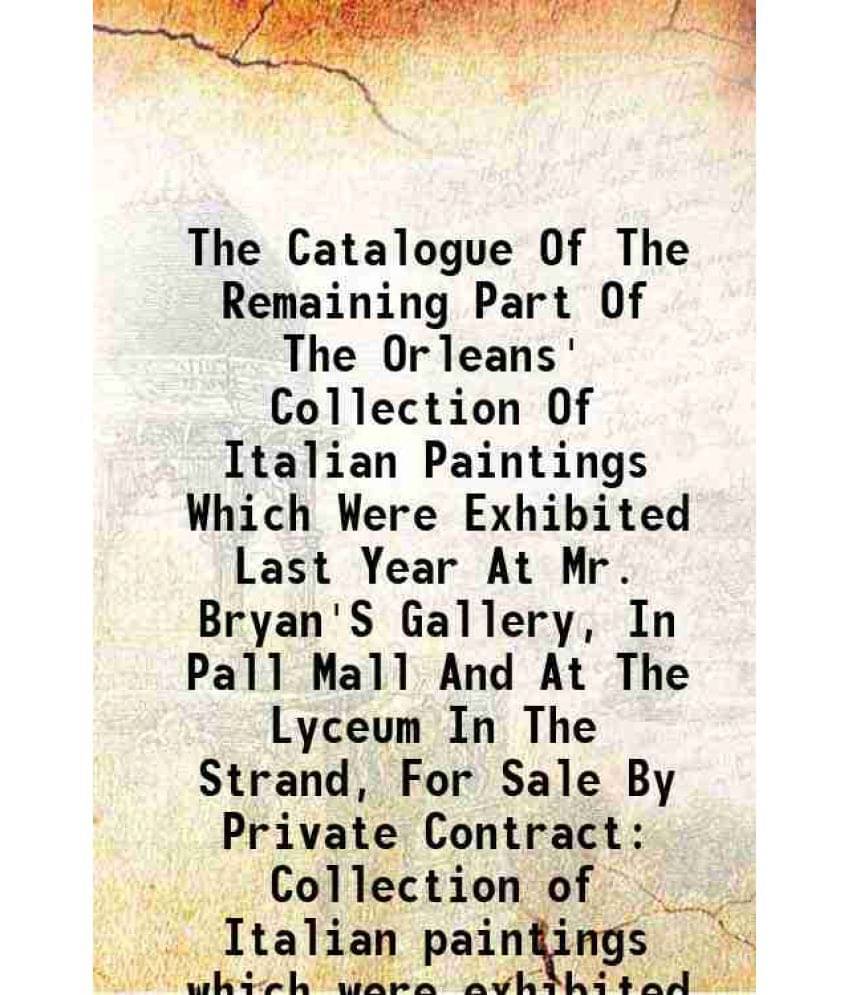 The Catalogue Of The Remaining Part Of The Orleans' Collection Of Italian Paintings Which Were Exhibited Last Year At Mr. Bryan'S Gallery, In Pall Mal The Catalogue Of The Remaining Part Of The Orleans' Collection Of Italian Paintings Which Were Exhibited Last Year At Mr. Bryan'S Gallery, In Pall Mal