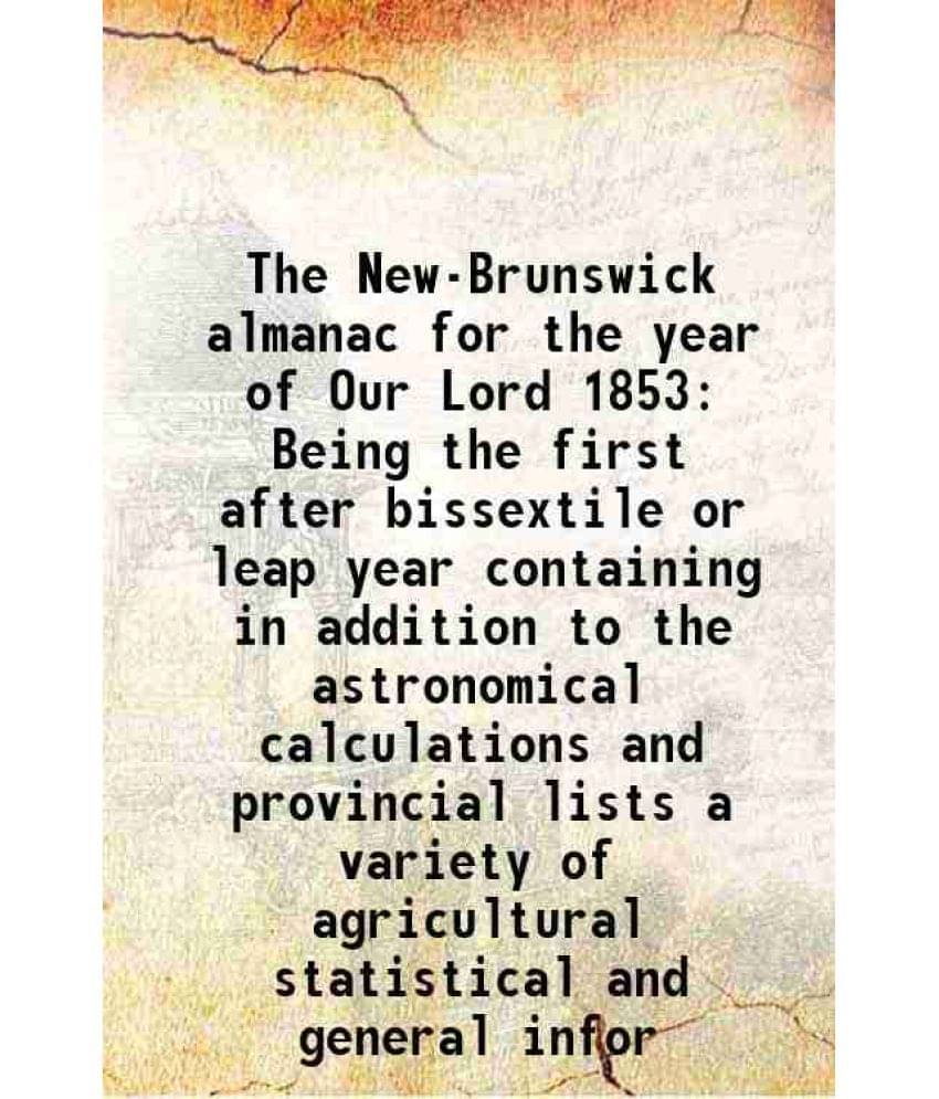 The New-Brunswick almanac for the year of Our Lord 1853 Being the first after bissextile or leap year containing in addition to the astronomical calcu The New-Brunswick almanac for the year of Our Lord 1853 Being the first after bissextile or leap year containing in addition to the astronomical calcu