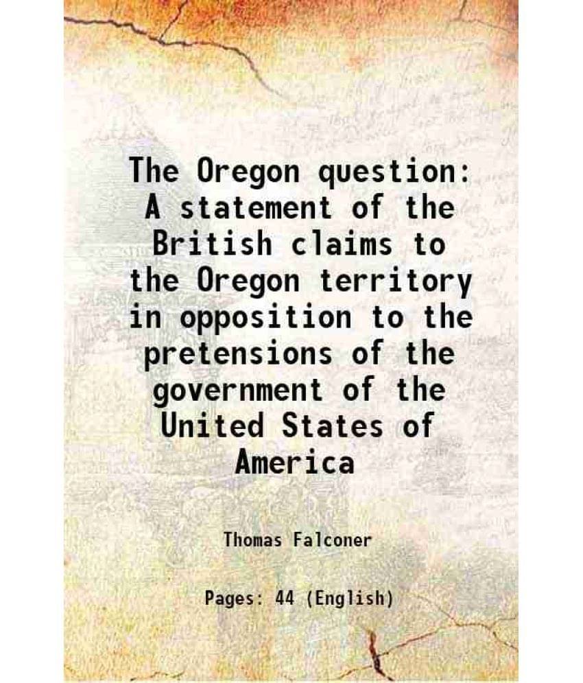 The Oregon question A statement of the British claims to the Oregon territory in opposition to the pretensions of the government of the United States The Oregon question A statement of the British claims to the Oregon territory in opposition to the pretensions of the government of the United States